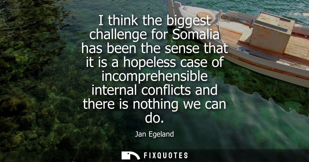 I think the biggest challenge for Somalia has been the sense that it is a hopeless case of incomprehensible internal con