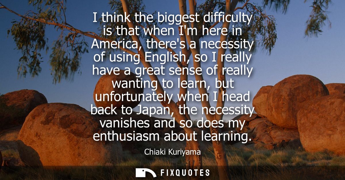 I think the biggest difficulty is that when Im here in America, theres a necessity of using English, so I really have a 