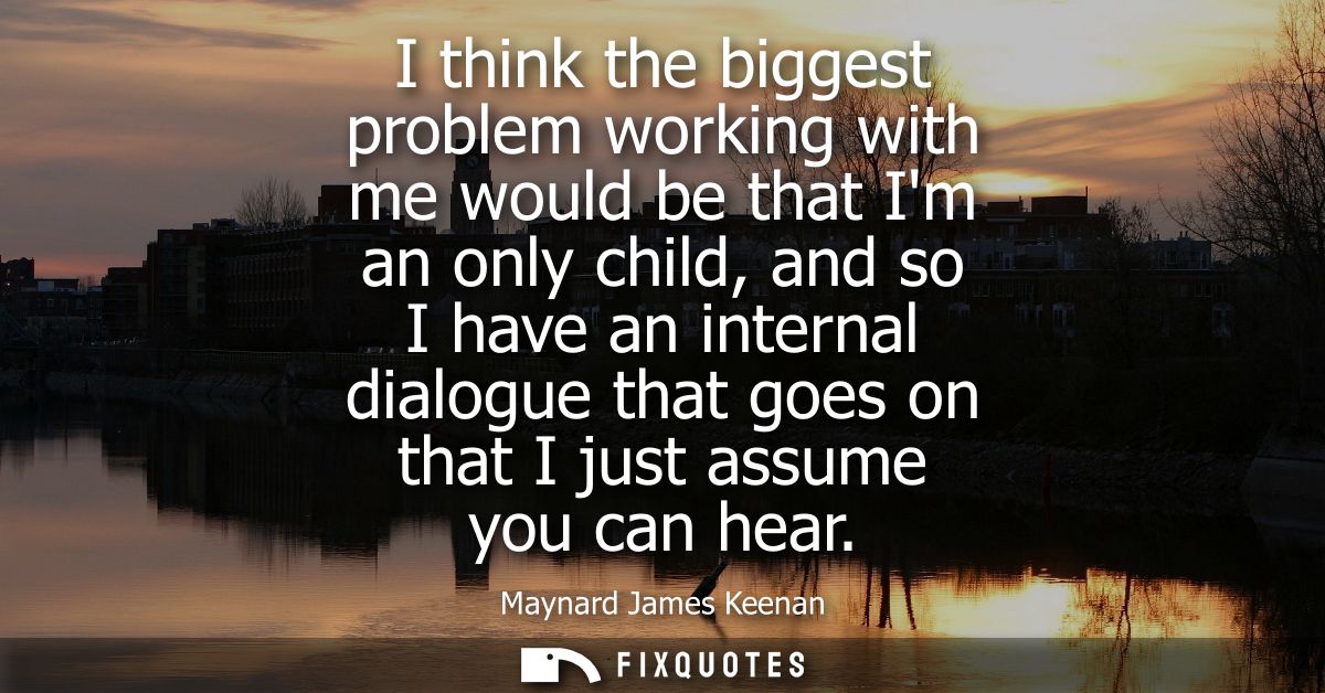 I think the biggest problem working with me would be that Im an only child, and so I have an internal dialogue that goes
