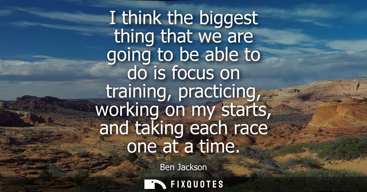 I think the biggest thing that we are going to be able to do is focus on training, practicing, working on my starts, and