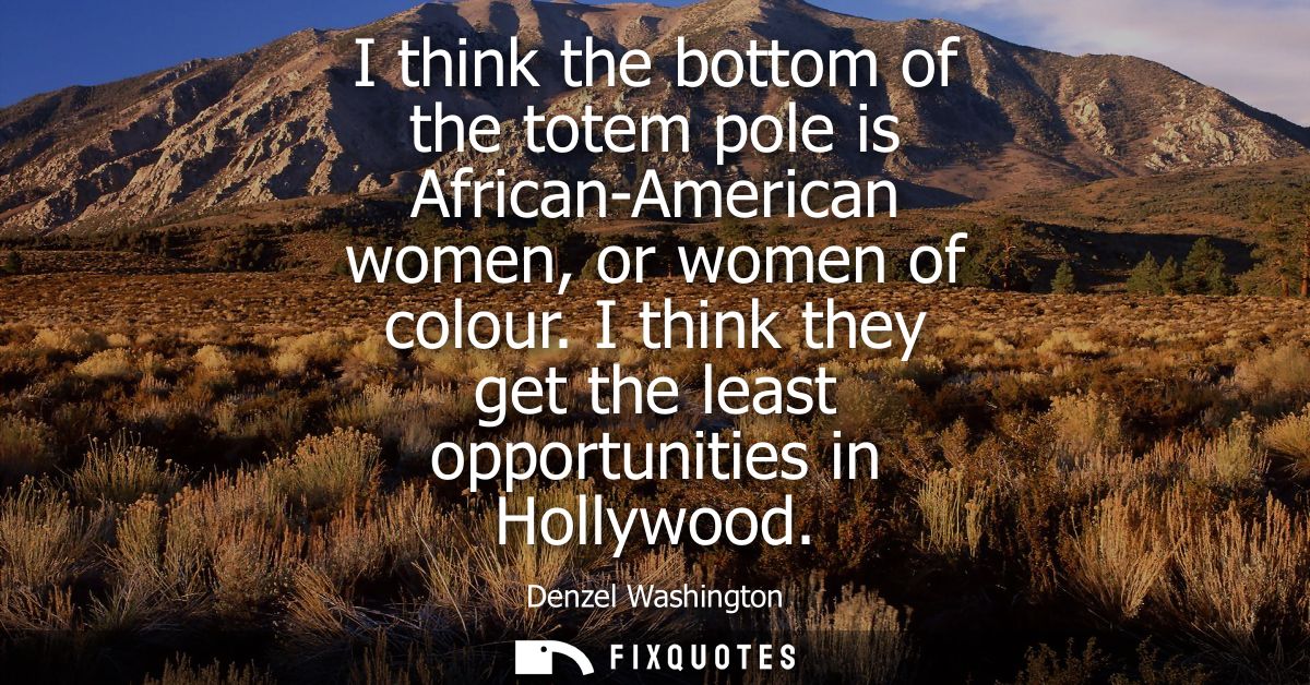I think the bottom of the totem pole is African-American women, or women of colour. I think they get the least opportuni