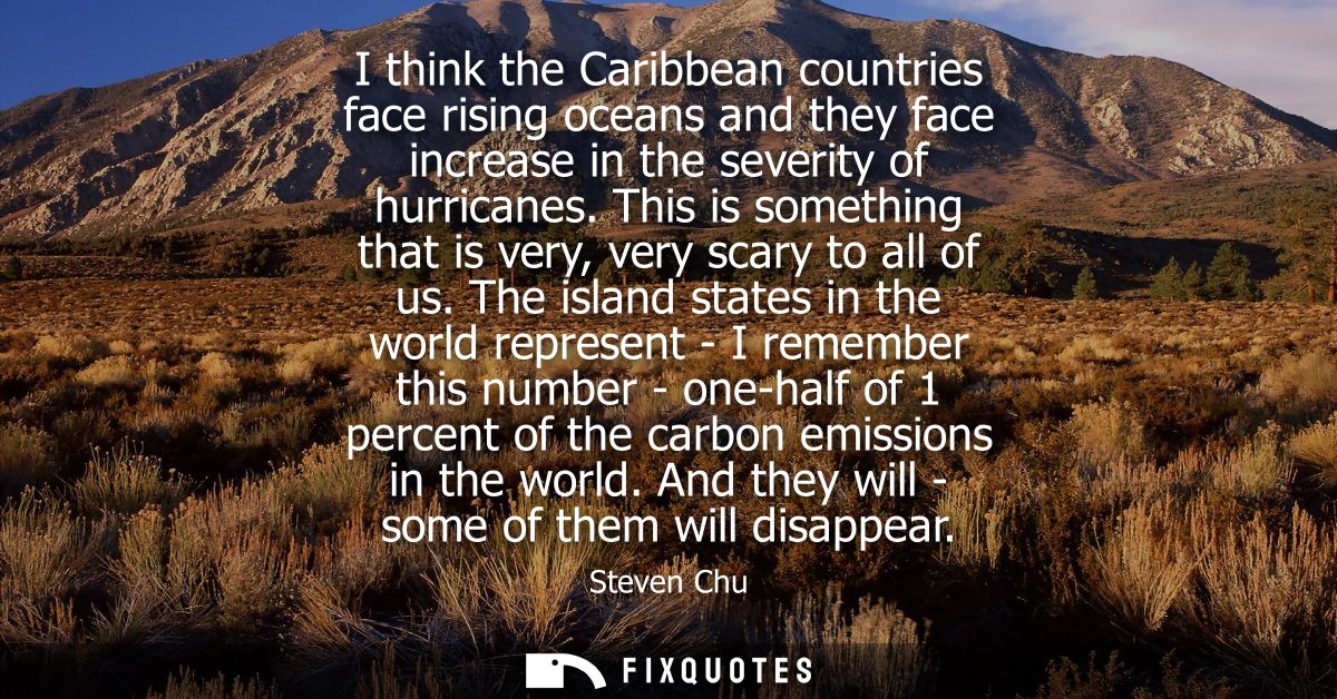 I think the Caribbean countries face rising oceans and they face increase in the severity of hurricanes.