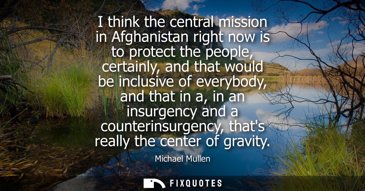 I think the central mission in Afghanistan right now is to protect the people, certainly, and that would be inclusive of