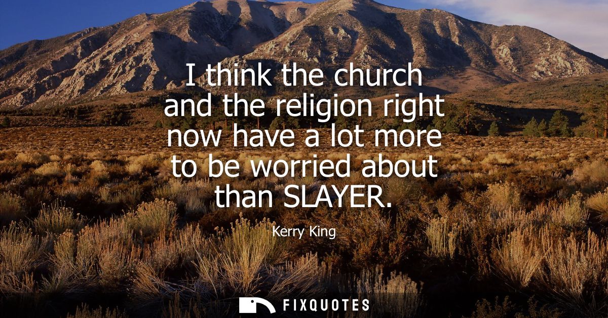 I think the church and the religion right now have a lot more to be worried about than SLAYER