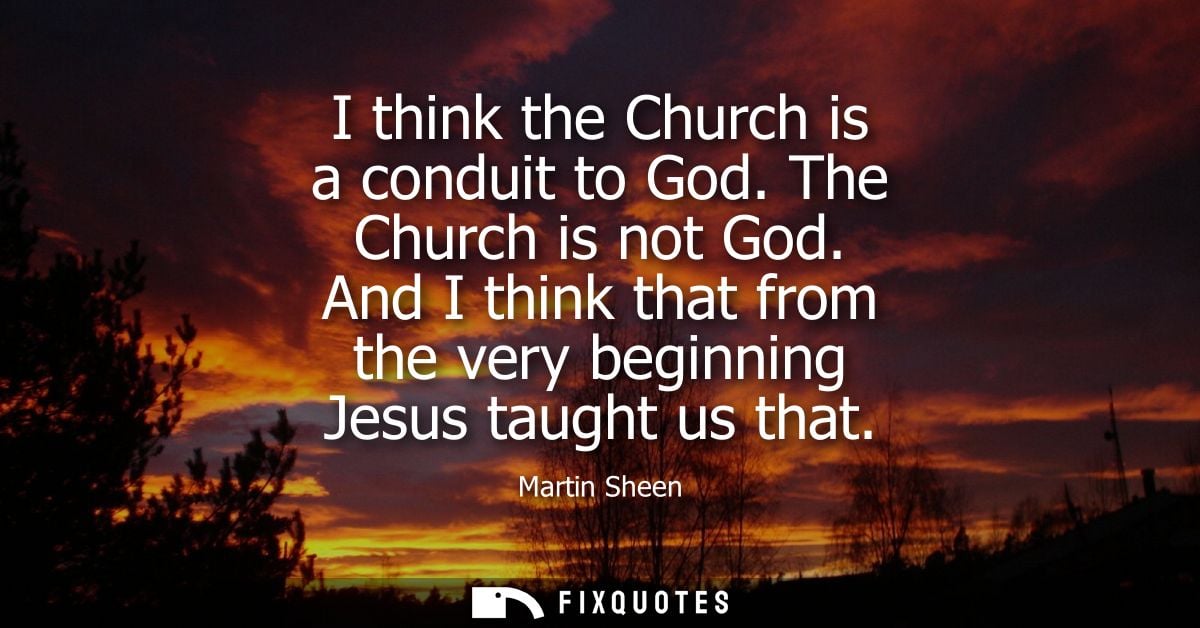 I think the Church is a conduit to God. The Church is not God. And I think that from the very beginning Jesus taught us 
