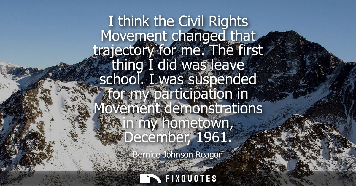 I think the Civil Rights Movement changed that trajectory for me. The first thing I did was leave school.