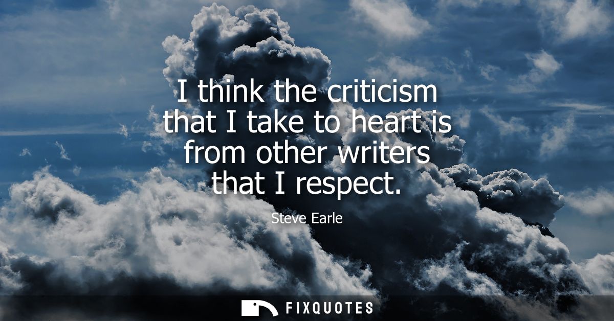 I think the criticism that I take to heart is from other writers that I respect