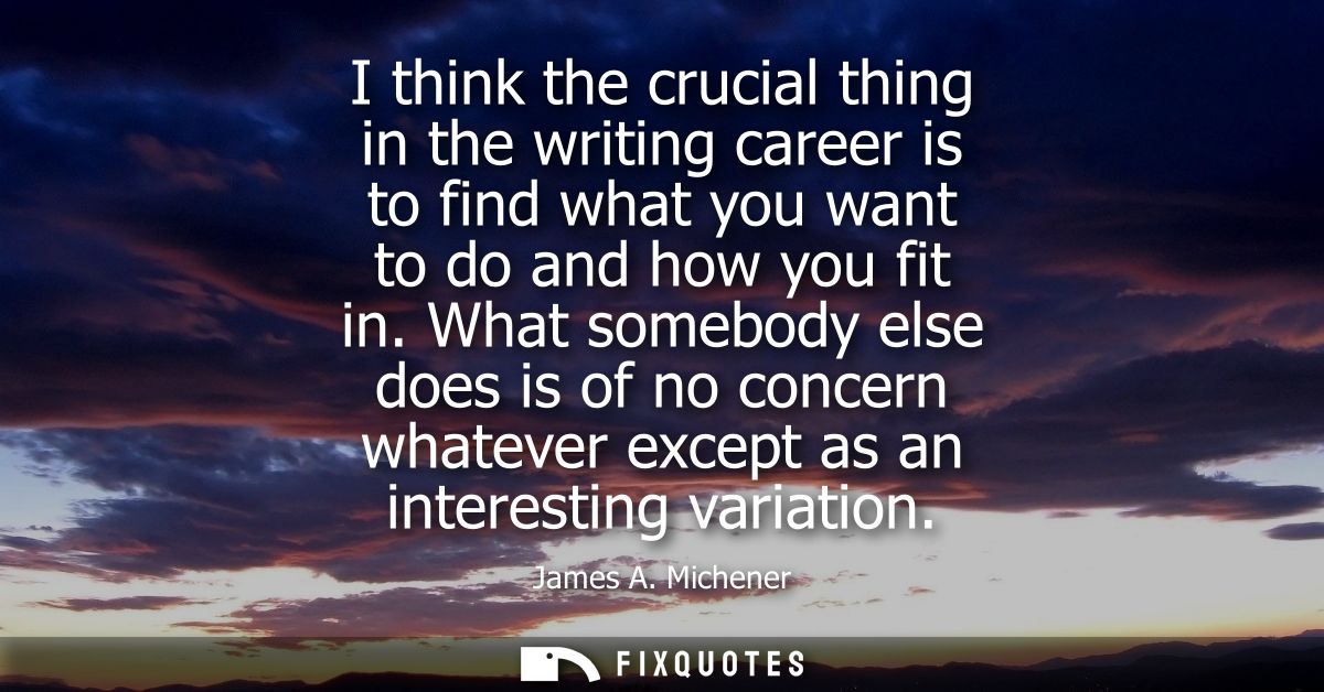 I think the crucial thing in the writing career is to find what you want to do and how you fit in. What somebody else do