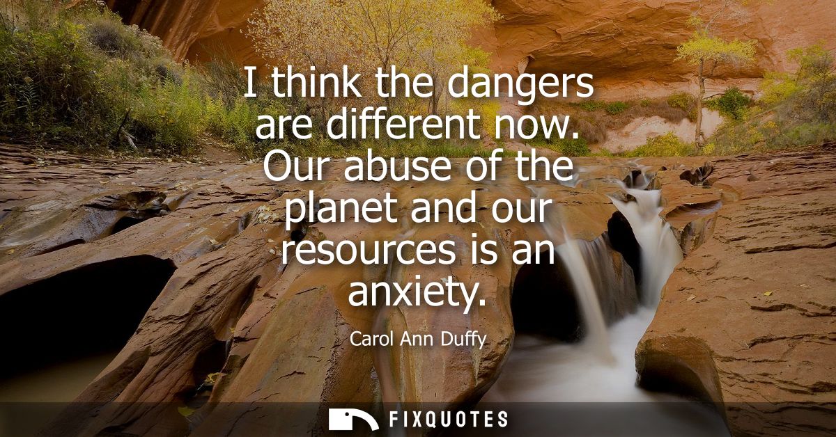 I think the dangers are different now. Our abuse of the planet and our resources is an anxiety