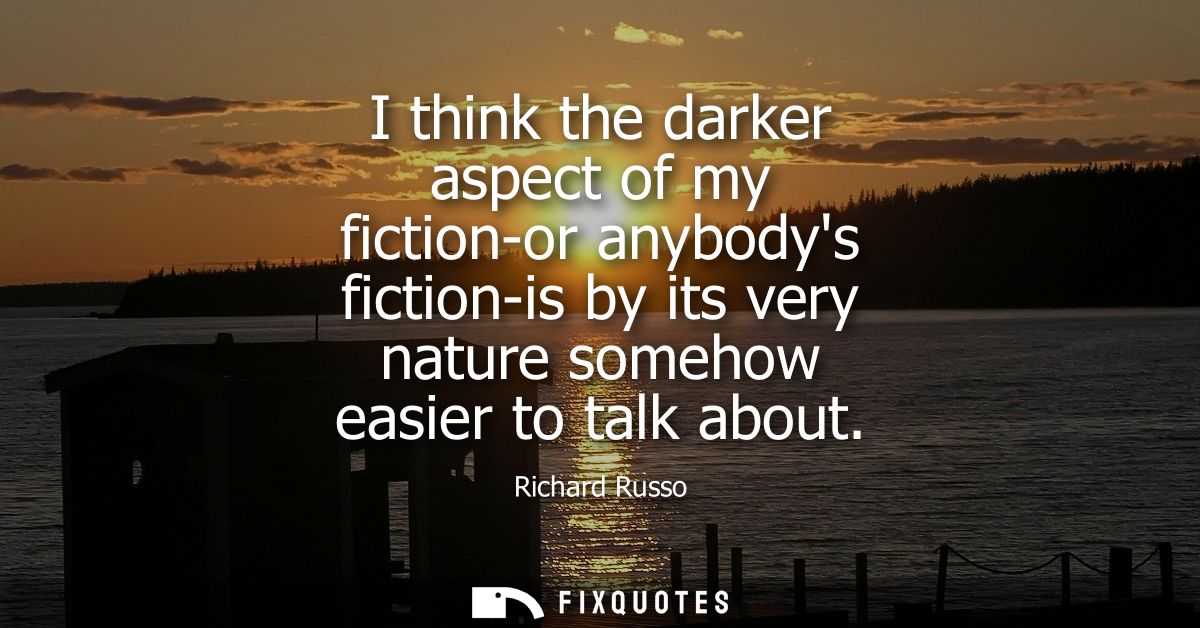 I think the darker aspect of my fiction-or anybodys fiction-is by its very nature somehow easier to talk about