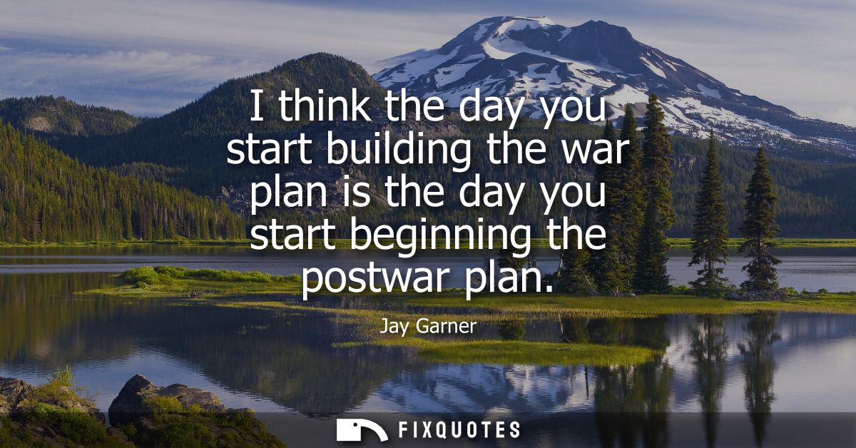 I think the day you start building the war plan is the day you start beginning the postwar plan