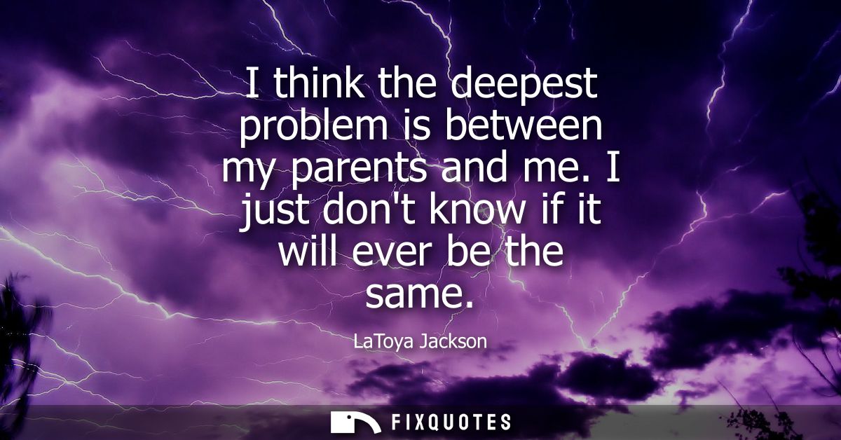 I think the deepest problem is between my parents and me. I just dont know if it will ever be the same
