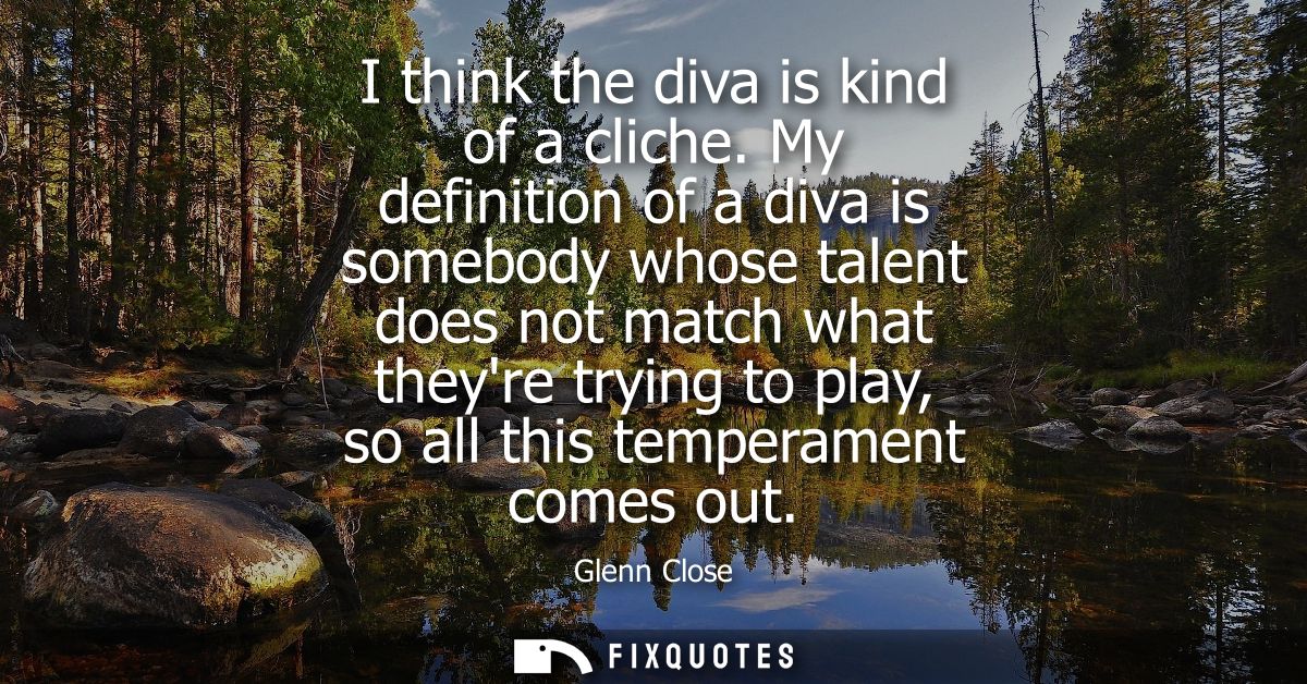 I think the diva is kind of a cliche. My definition of a diva is somebody whose talent does not match what theyre trying