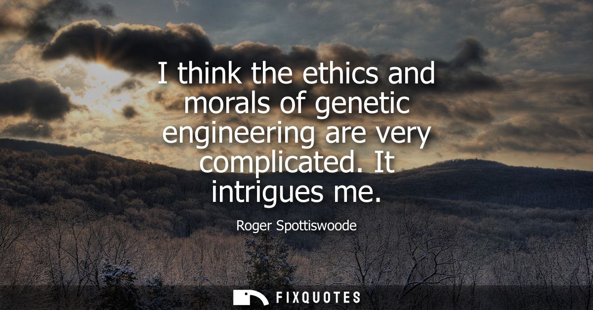 I think the ethics and morals of genetic engineering are very complicated. It intrigues me