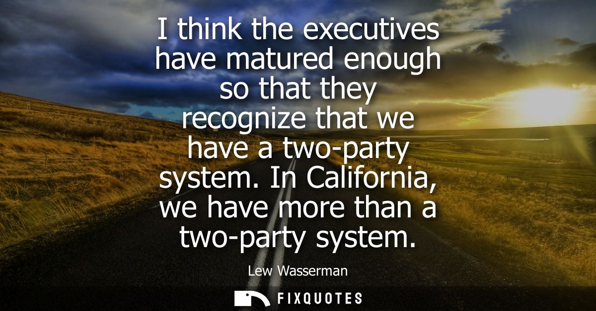 I think the executives have matured enough so that they recognize that we have a two-party system. In California, we hav
