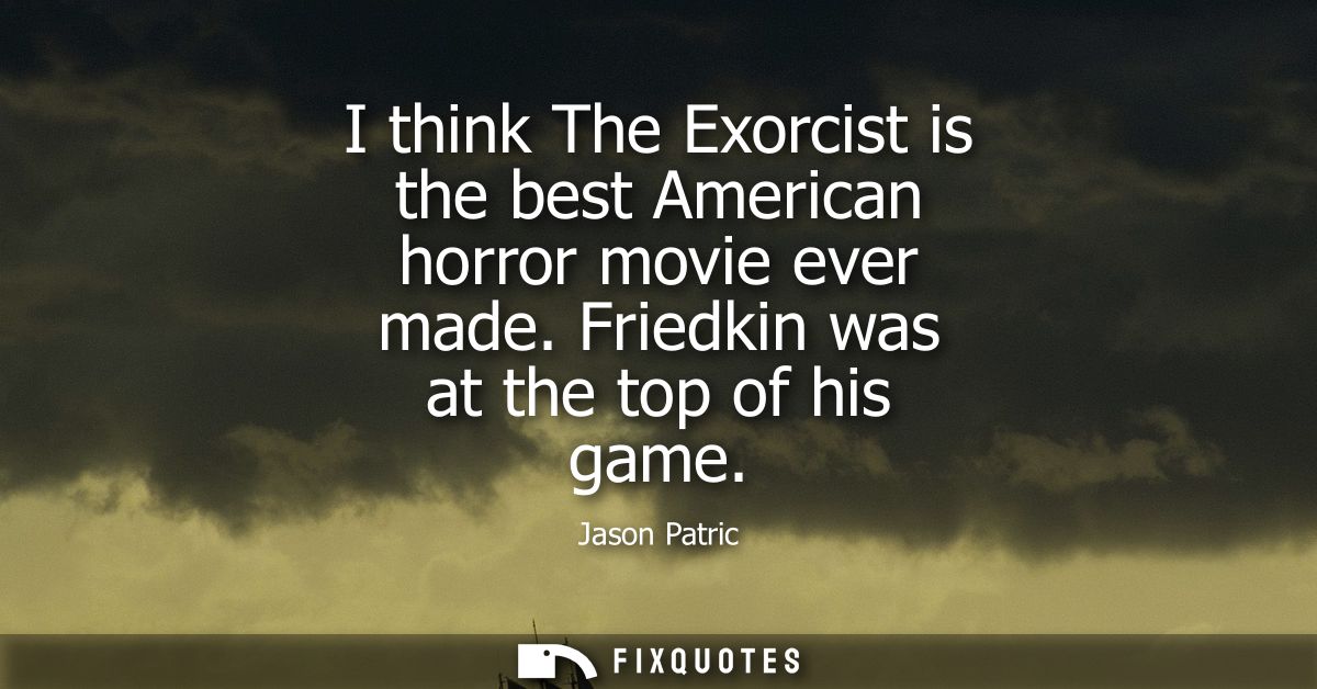 I think The Exorcist is the best American horror movie ever made. Friedkin was at the top of his game