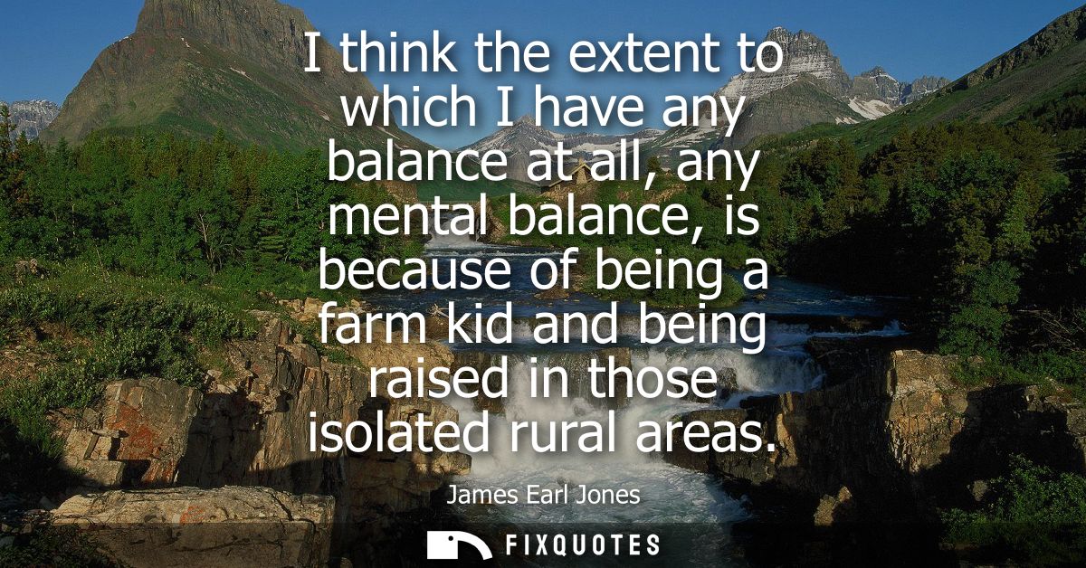 I think the extent to which I have any balance at all, any mental balance, is because of being a farm kid and being rais