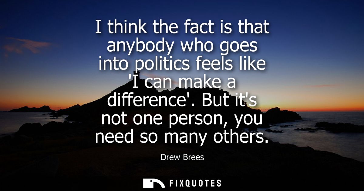 I think the fact is that anybody who goes into politics feels like I can make a difference. But its not one person, you 