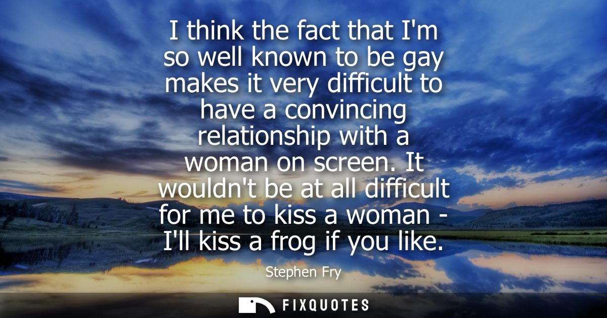 I think the fact that Im so well known to be gay makes it very difficult to have a convincing relationship with a woman 