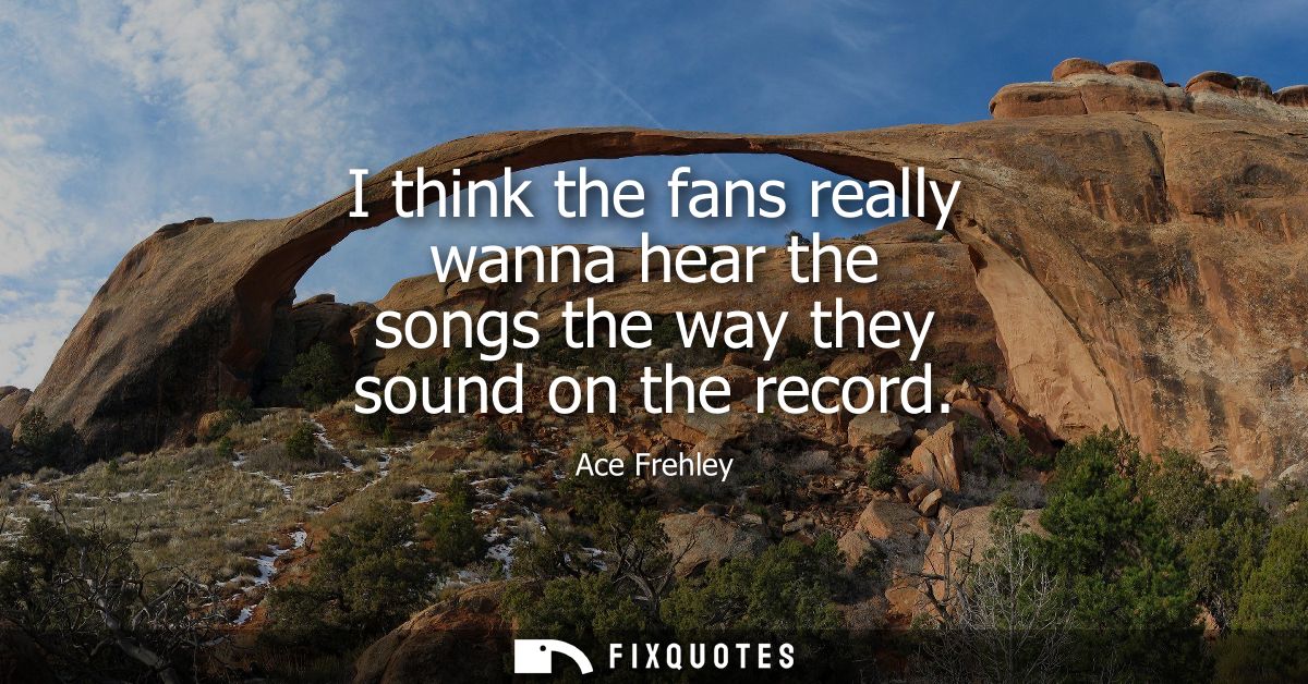 I think the fans really wanna hear the songs the way they sound on the record