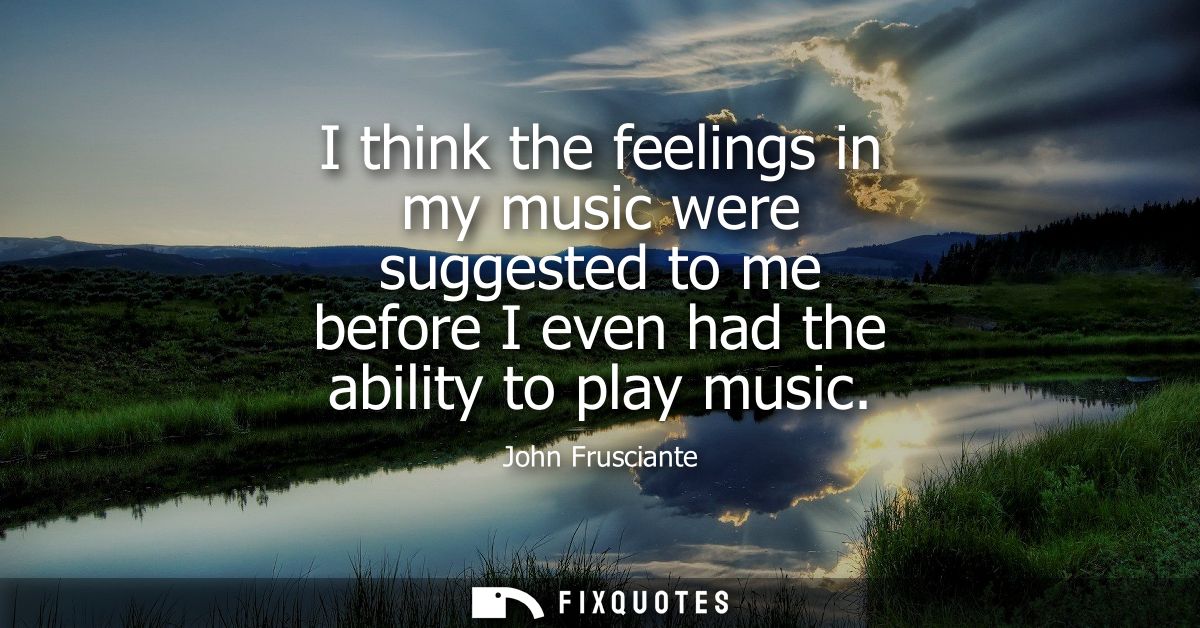 I think the feelings in my music were suggested to me before I even had the ability to play music