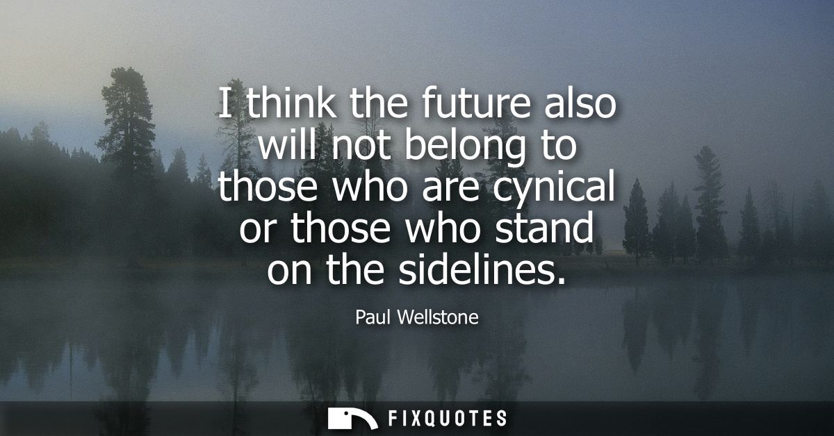 I think the future also will not belong to those who are cynical or those who stand on the sidelines