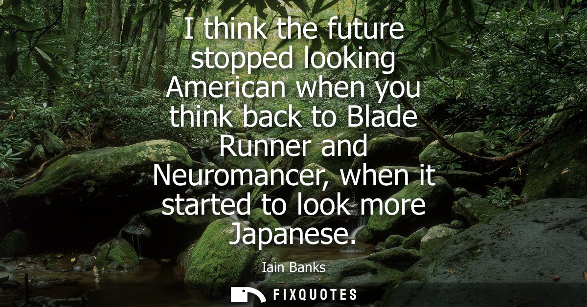 I think the future stopped looking American when you think back to Blade Runner and Neuromancer, when it started to look