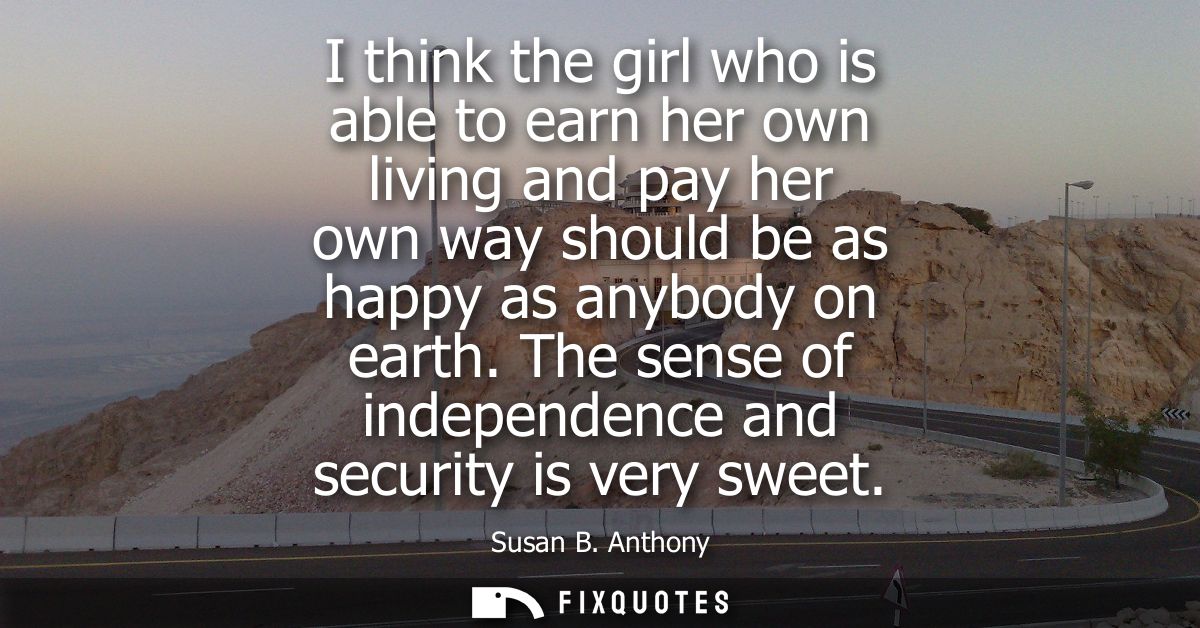 I think the girl who is able to earn her own living and pay her own way should be as happy as anybody on earth.