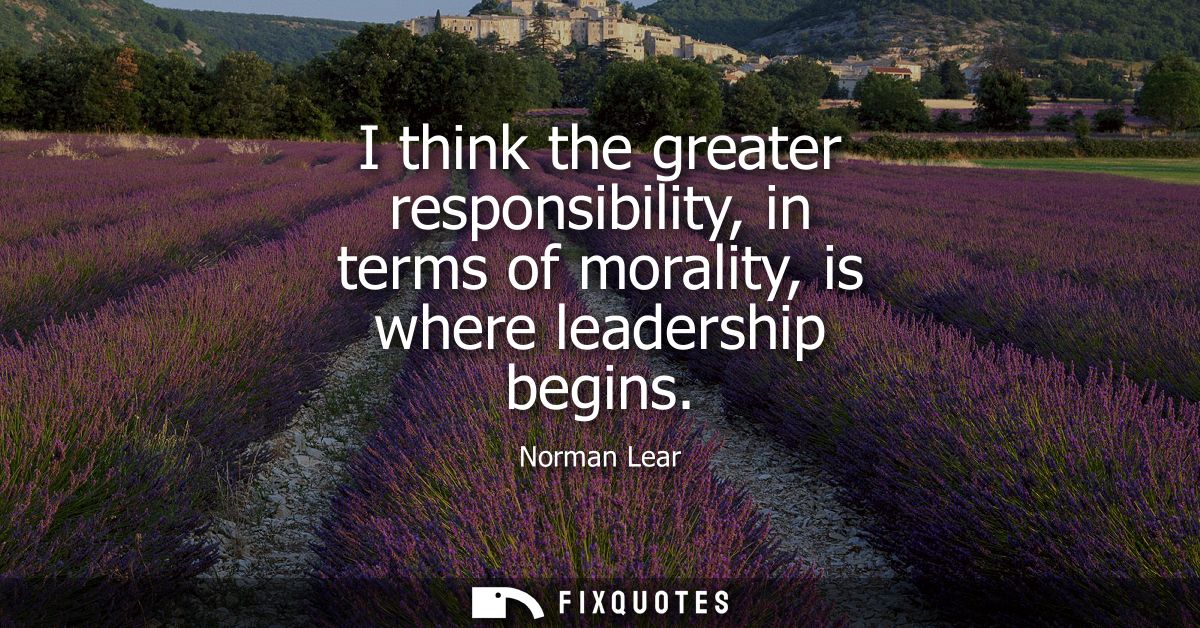 I think the greater responsibility, in terms of morality, is where leadership begins