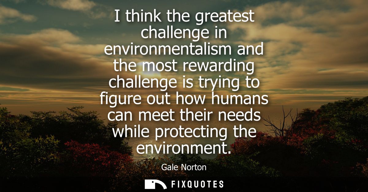 I think the greatest challenge in environmentalism and the most rewarding challenge is trying to figure out how humans c