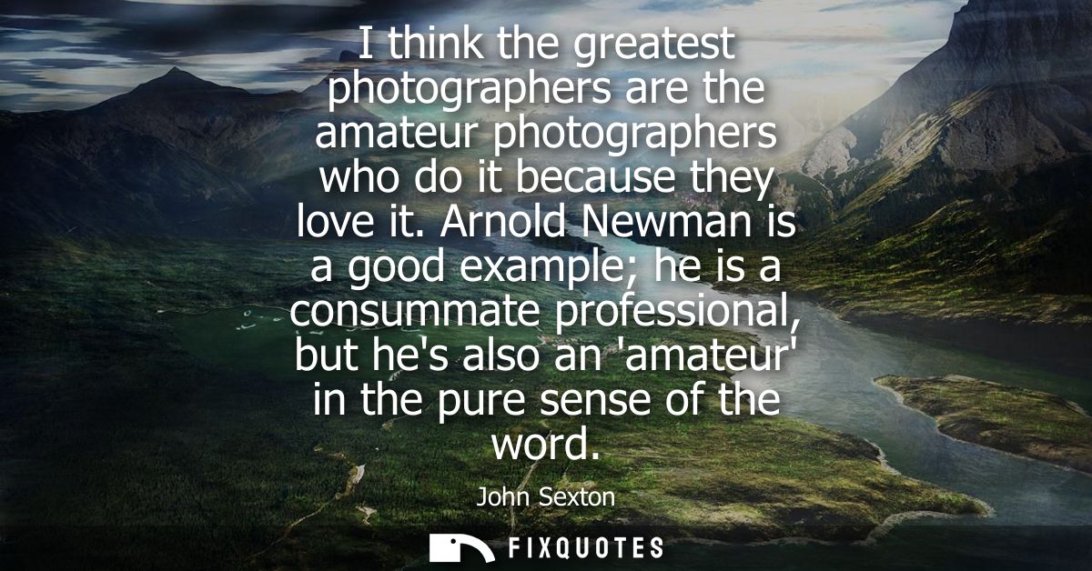 I think the greatest photographers are the amateur photographers who do it because they love it. Arnold Newman is a good