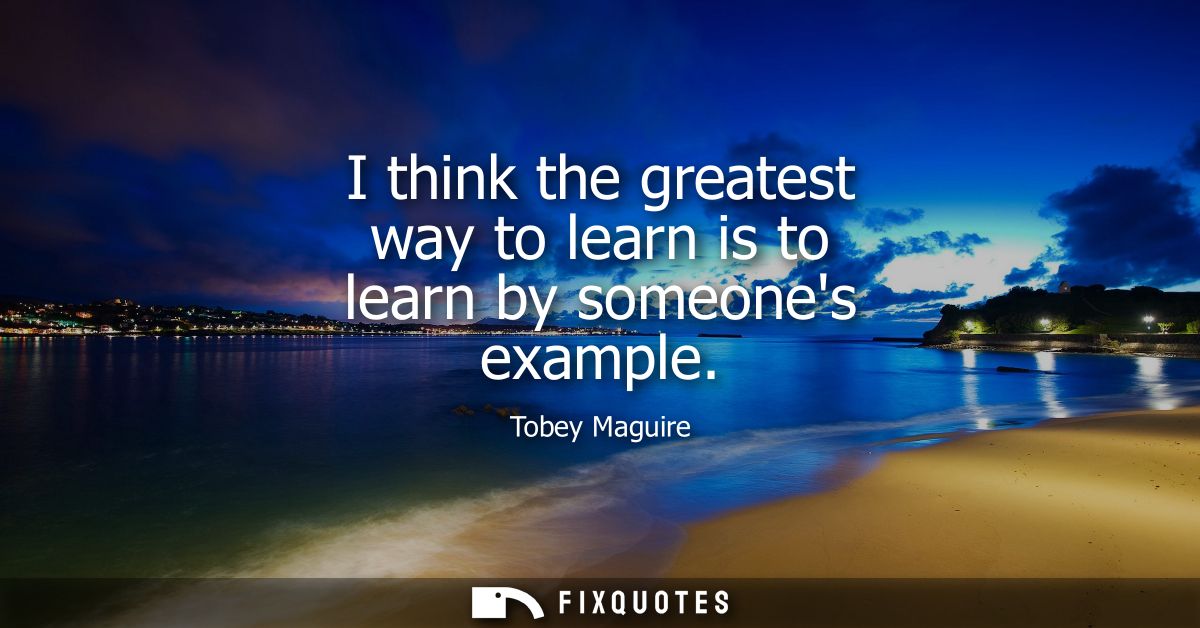 I think the greatest way to learn is to learn by someones example
