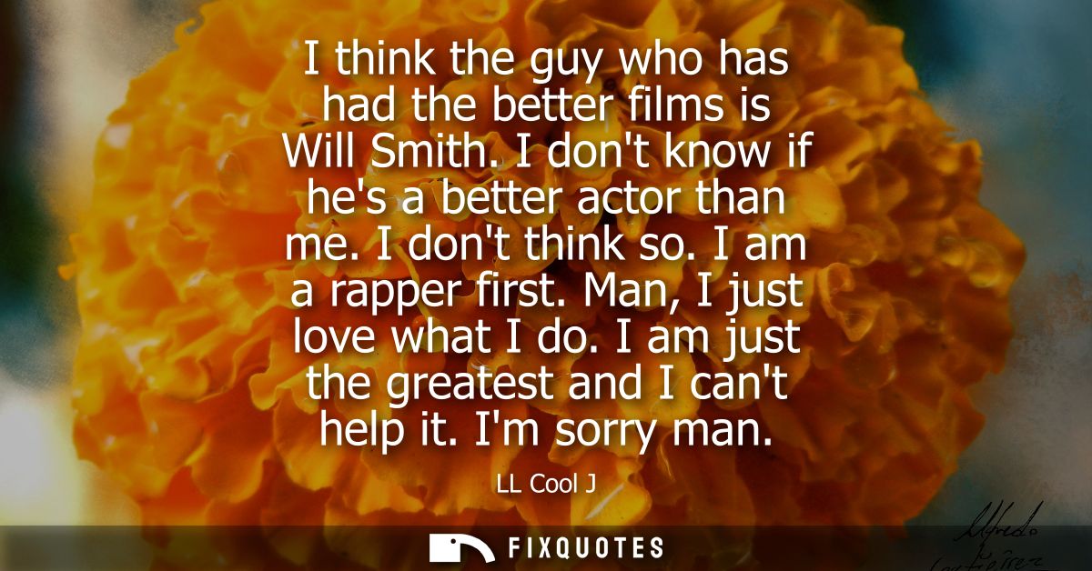 I think the guy who has had the better films is Will Smith. I dont know if hes a better actor than me. I dont think so. 