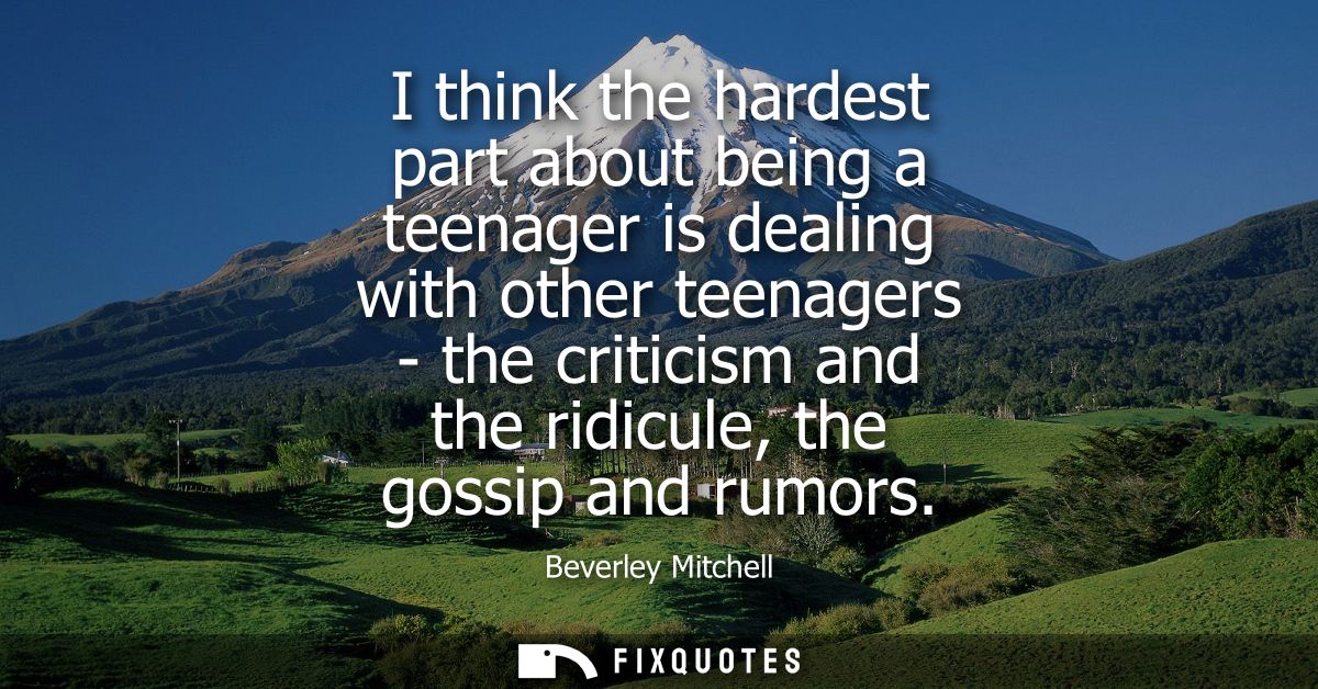 I think the hardest part about being a teenager is dealing with other teenagers - the criticism and the ridicule, the go