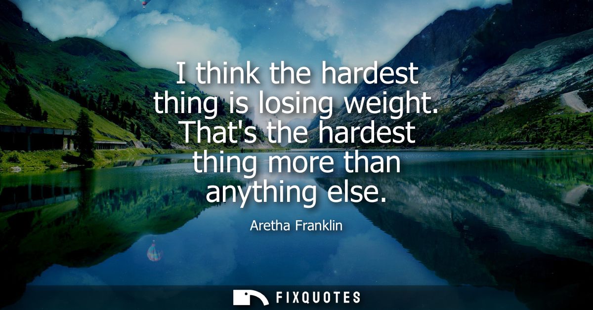 I think the hardest thing is losing weight. Thats the hardest thing more than anything else