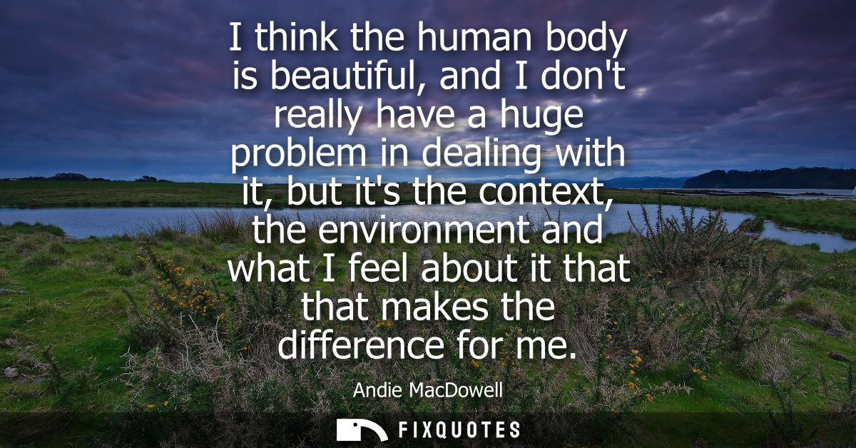 I think the human body is beautiful, and I dont really have a huge problem in dealing with it, but its the context, the 