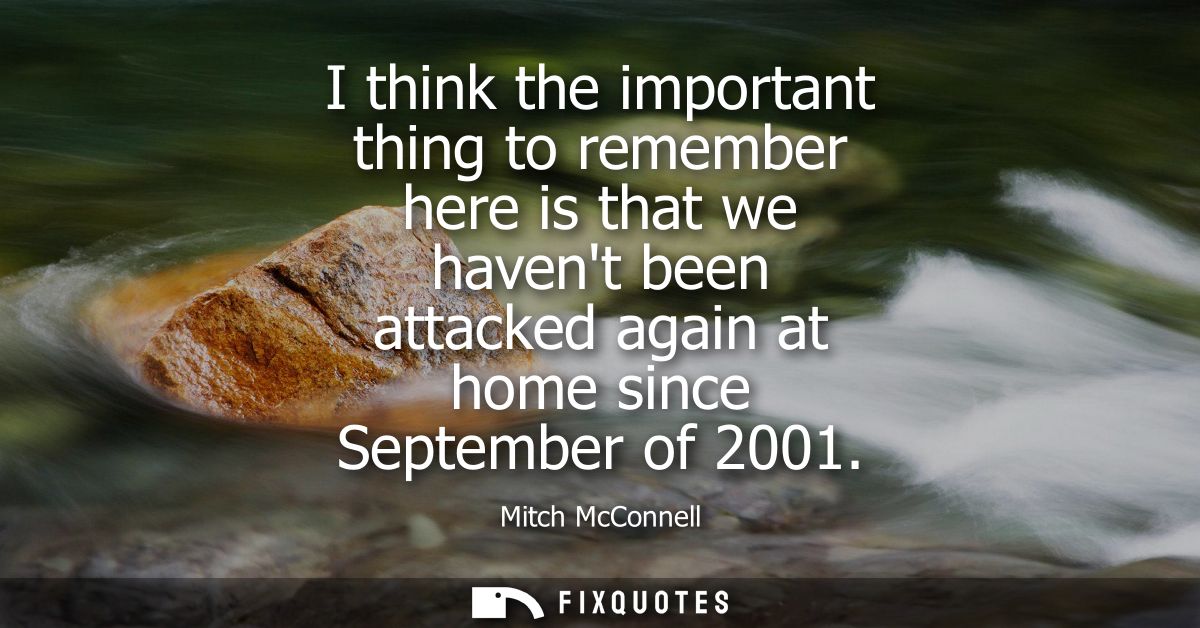 I think the important thing to remember here is that we havent been attacked again at home since September of 2001