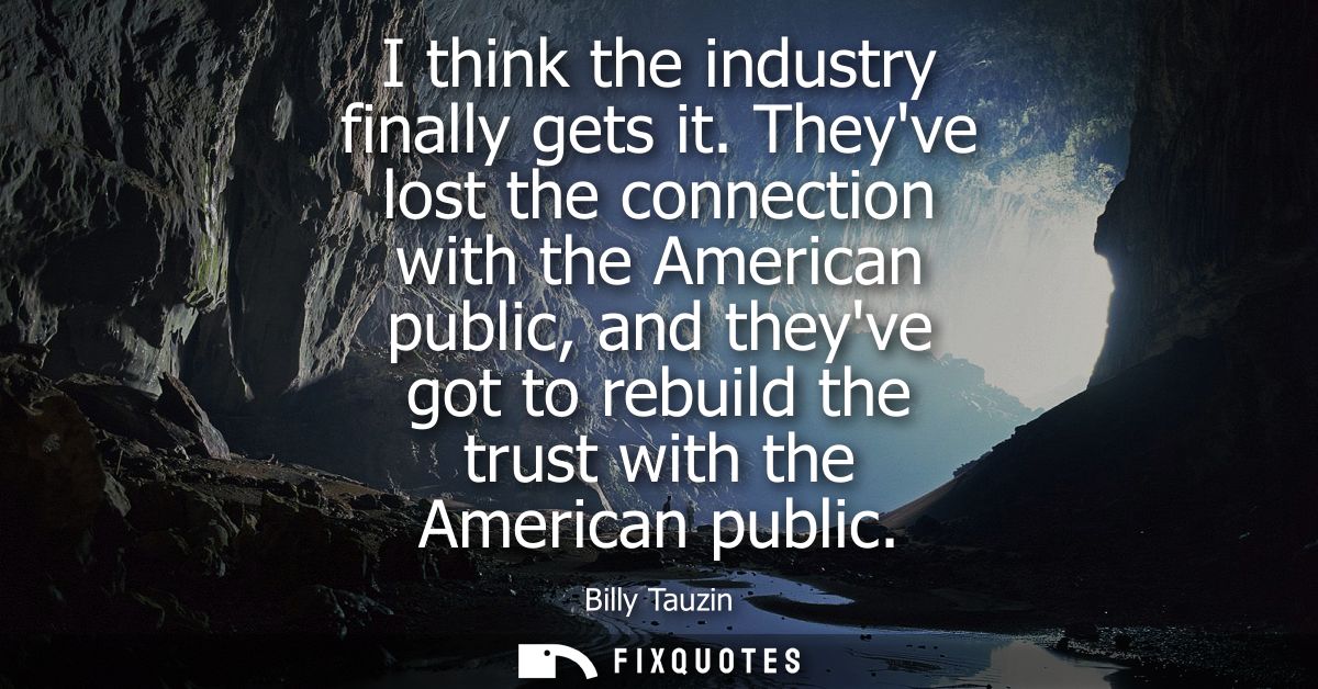I think the industry finally gets it. Theyve lost the connection with the American public, and theyve got to rebuild the