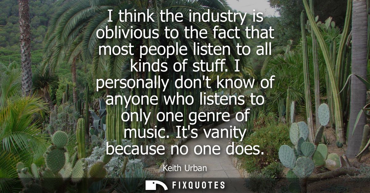 I think the industry is oblivious to the fact that most people listen to all kinds of stuff. I personally dont know of a
