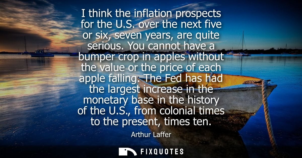 I think the inflation prospects for the U.S. over the next five or six, seven years, are quite serious.