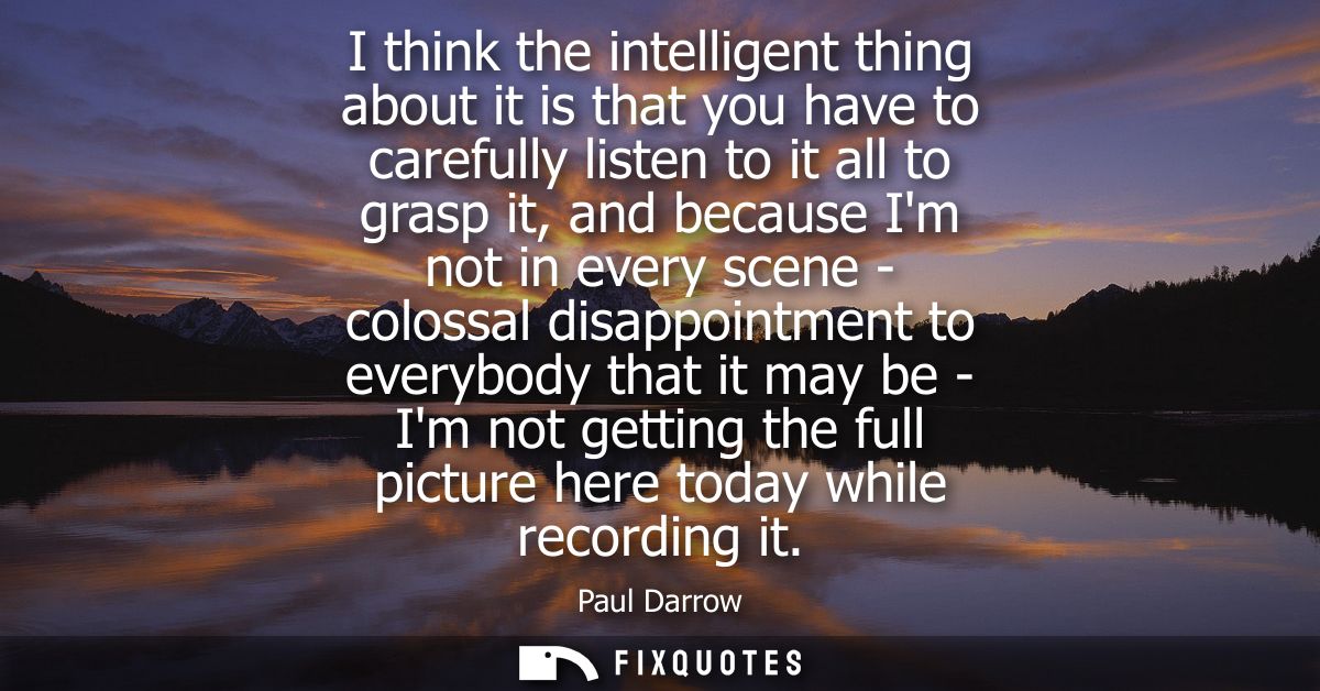 I think the intelligent thing about it is that you have to carefully listen to it all to grasp it, and because Im not in