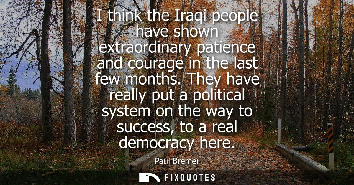 I think the Iraqi people have shown extraordinary patience and courage in the last few months. They have really put a po