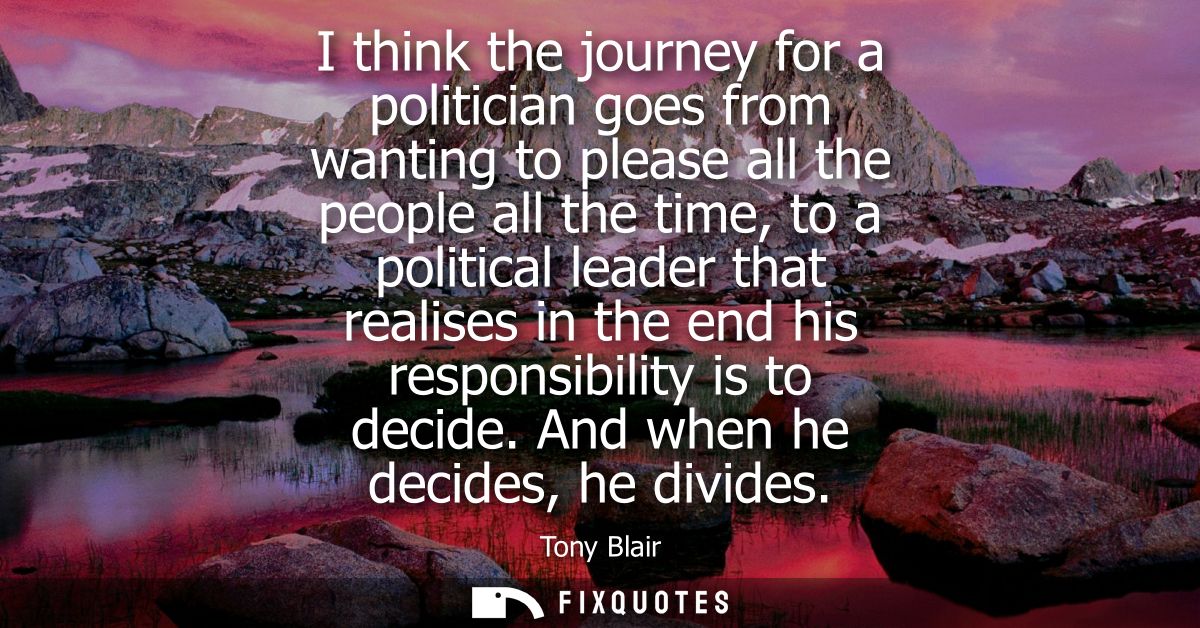 I think the journey for a politician goes from wanting to please all the people all the time, to a political leader that