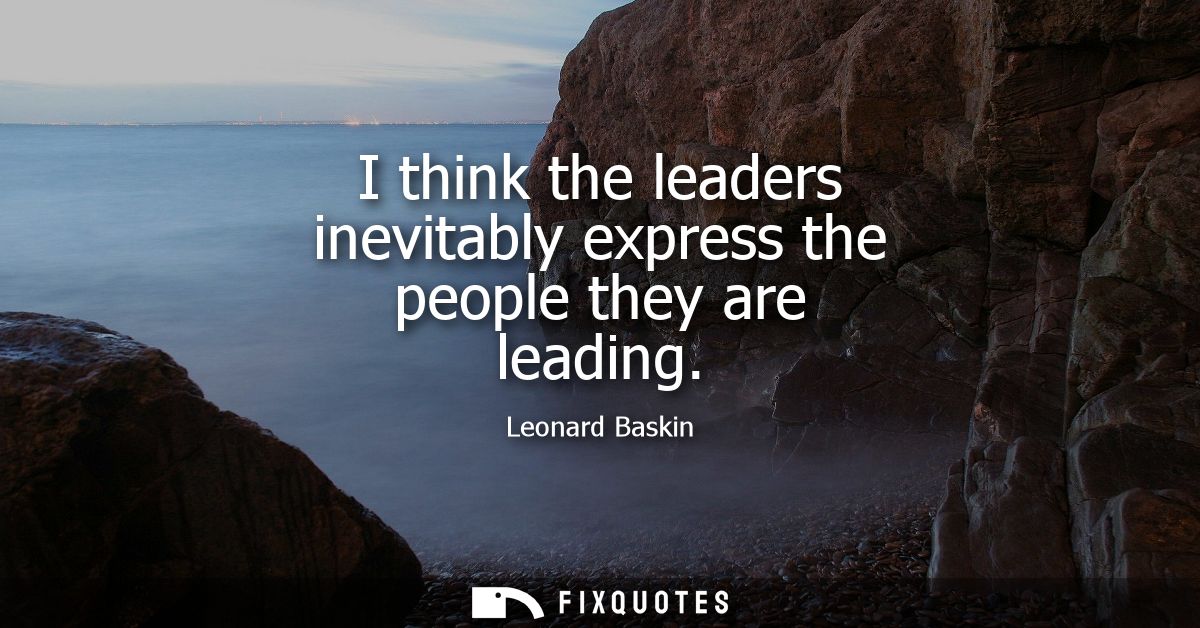 I think the leaders inevitably express the people they are leading