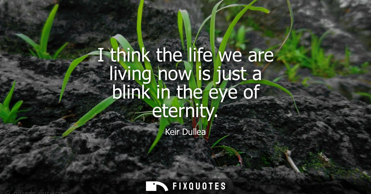 I think the life we are living now is just a blink in the eye of eternity