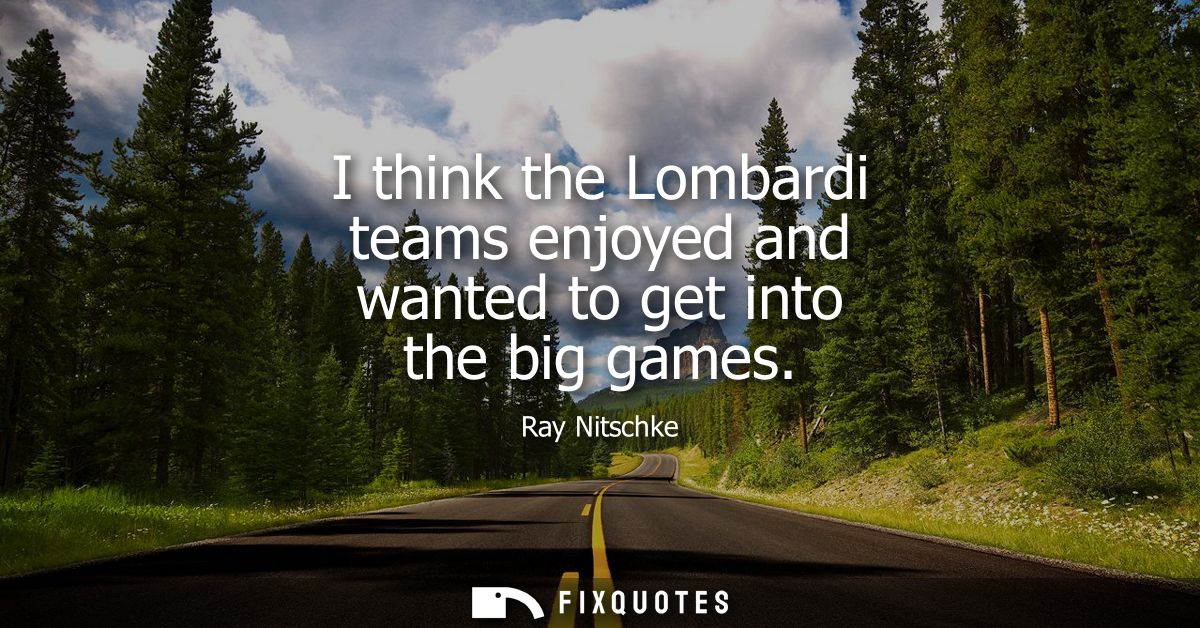 I think the Lombardi teams enjoyed and wanted to get into the big games