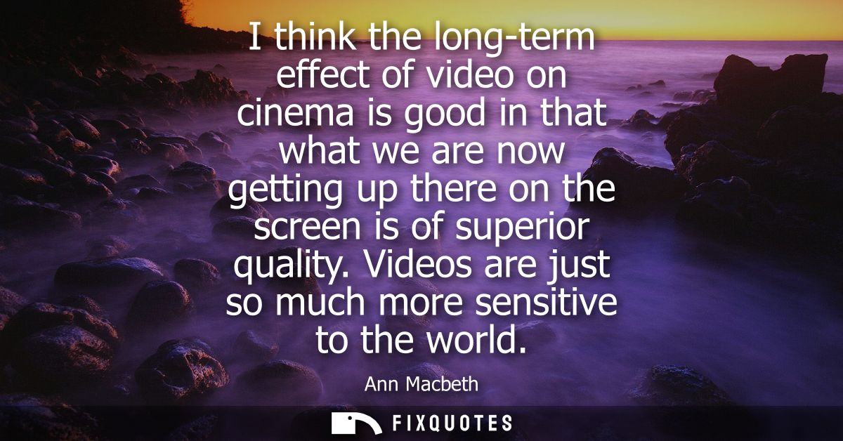I think the long-term effect of video on cinema is good in that what we are now getting up there on the screen is of sup