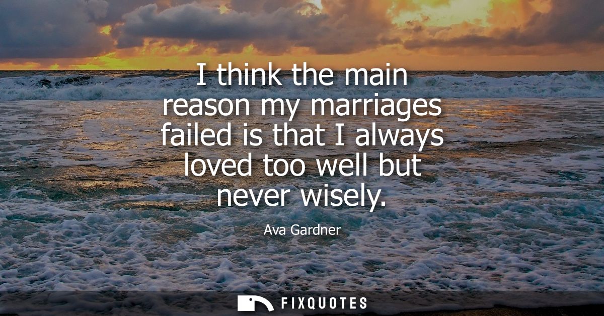 I think the main reason my marriages failed is that I always loved too well but never wisely
