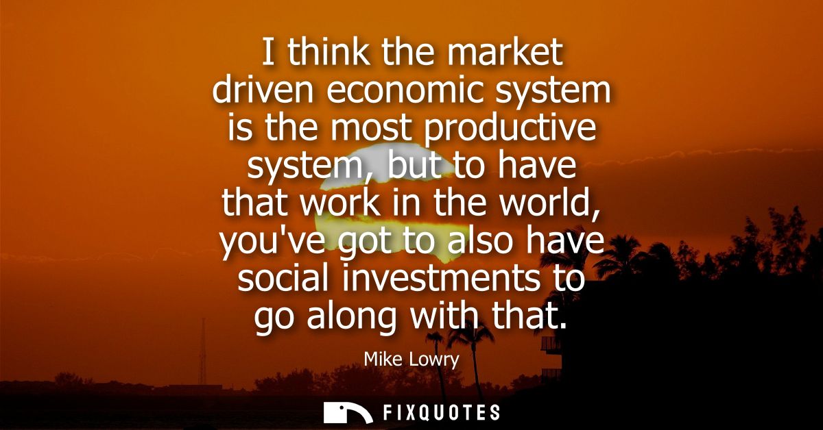 I think the market driven economic system is the most productive system, but to have that work in the world, youve got t
