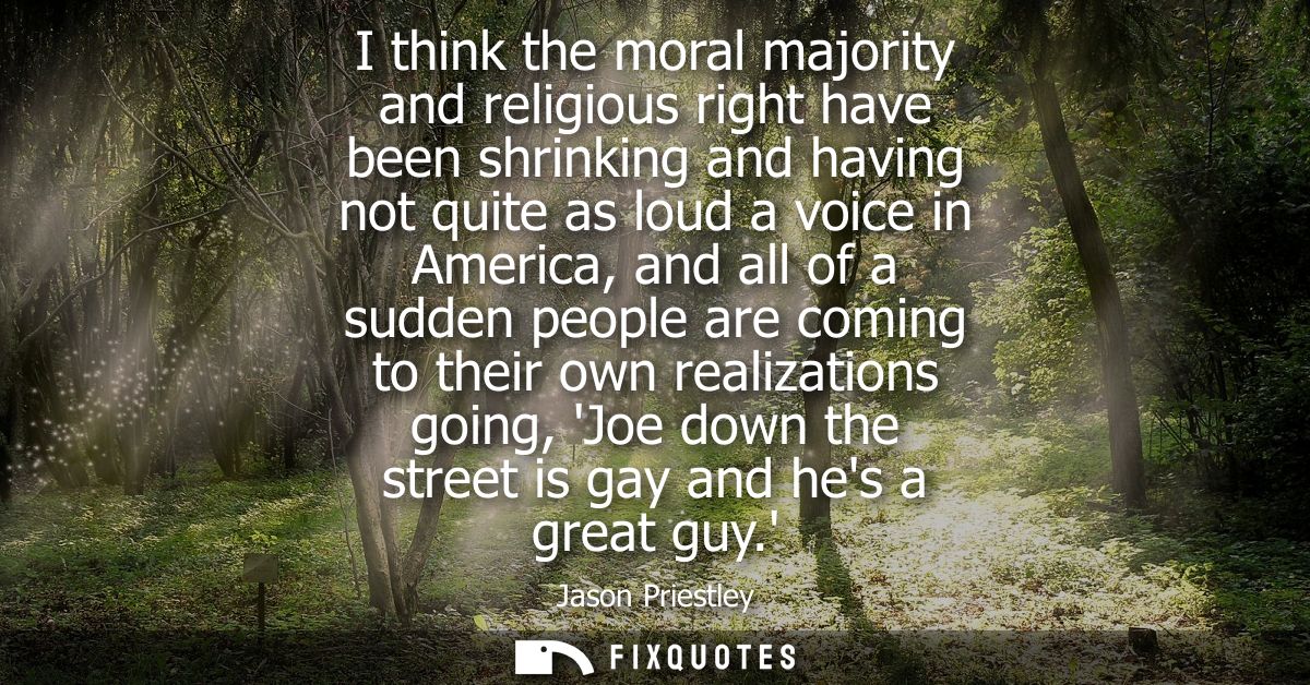 I think the moral majority and religious right have been shrinking and having not quite as loud a voice in America, and 